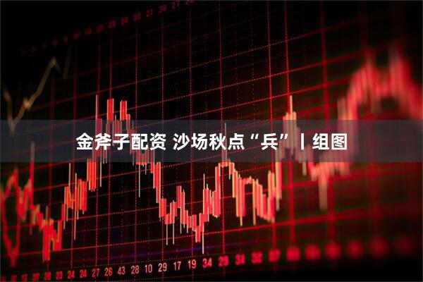 金斧子配资 沙场秋点“兵”丨组图