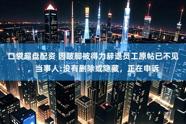 口袋超盘配资 因跛脚被得力辞退员工原帖已不见，当事人:没有删除或隐藏，正在申诉