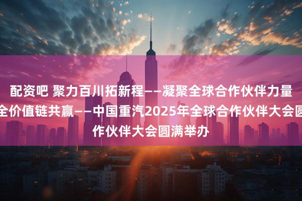 配资吧 聚力百川拓新程——凝聚全球合作伙伴力量，实现全价值链共赢——中国重汽2025年全球合作伙伴大会圆满举办