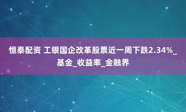 恒泰配资 工银国企改革股票近一周下跌2.34%_基金_收益率_金融界