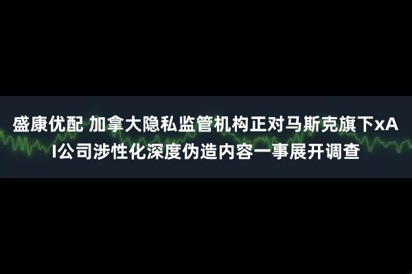 盛康优配 加拿大隐私监管机构正对马斯克旗下xAI公司涉性化深度伪造内容一事展开调查