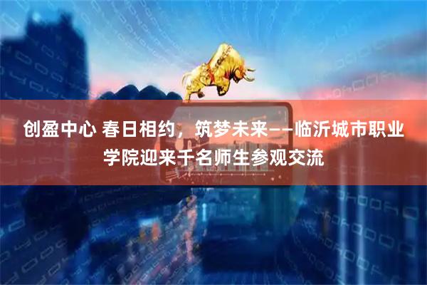创盈中心 春日相约，筑梦未来——临沂城市职业学院迎来千名师生参观交流