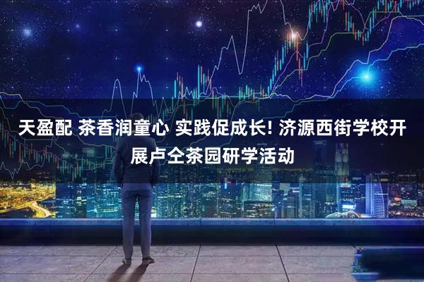 天盈配 茶香润童心 实践促成长! 济源西街学校开展卢仝茶园研学活动